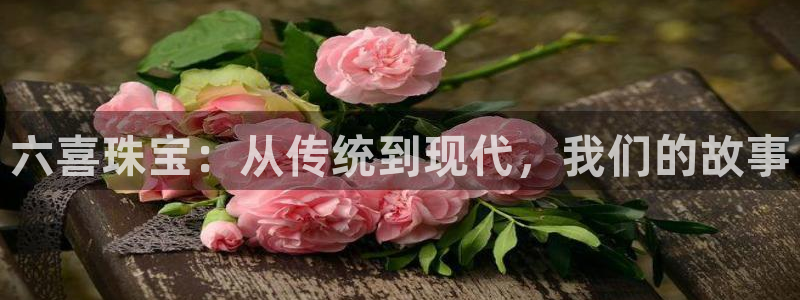 岳阳众腾ktv娱乐：六喜珠宝：从传统到现代，我们的故事