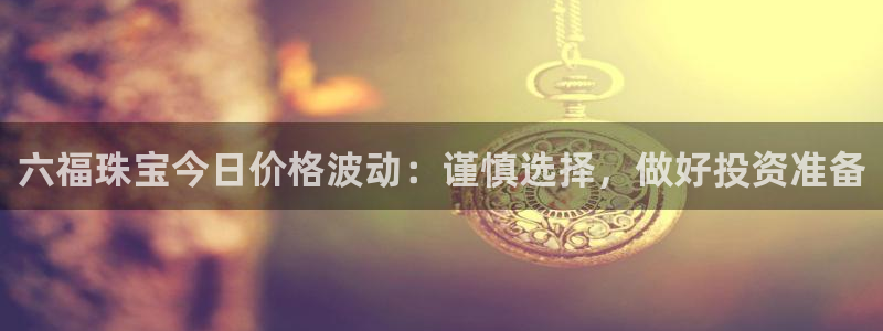 腾众竞技娱乐：六福珠宝今日价格波动：谨慎选择，做好投资准备