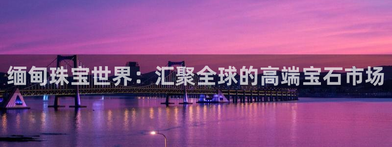 众腾娱乐登录：缅甸珠宝世界：汇聚全球的高端宝石市场