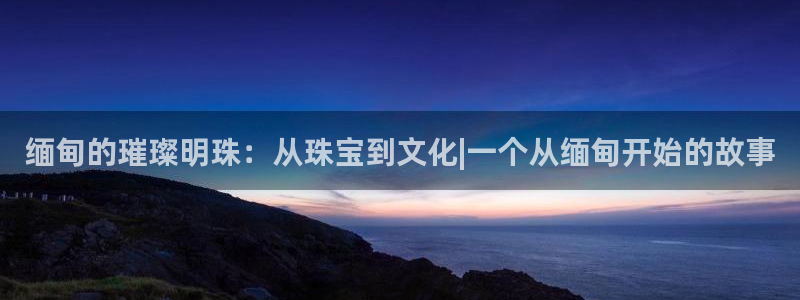 云南众腾娱乐：缅甸的璀璨明珠：从珠宝到文化|一个从缅甸开始的