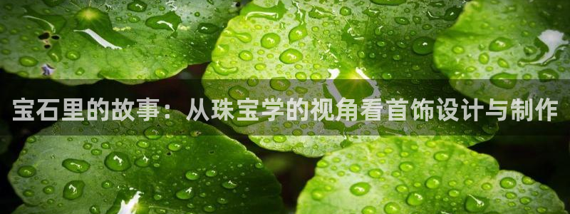 众腾娱乐下7O777：宝石里的故事：从珠宝学的视角看首饰设计