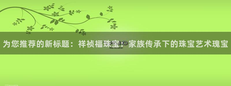 腾众娱乐彩票：为您推荐的新标题：祥祯福珠宝：家族传承下的珠宝