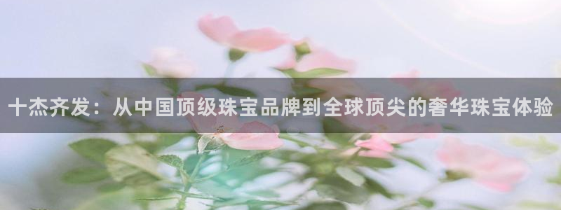 楚雄众腾娱乐在哪里：十杰齐发：从中国顶级珠宝品牌到全球顶尖的