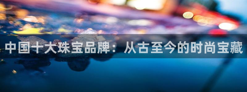 众腾娱乐发7O777：中国十大珠宝品牌：从古至今的时尚宝藏